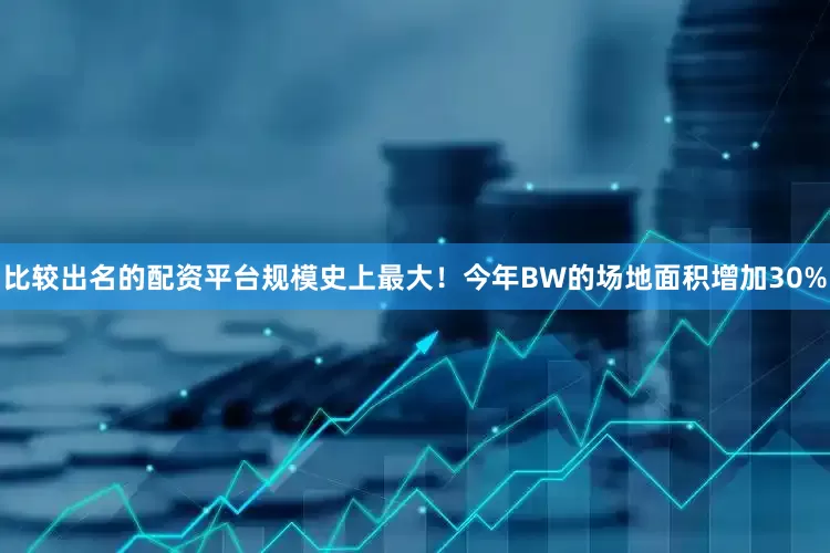 比较出名的配资平台规模史上最大！今年BW的场地面积增加30%