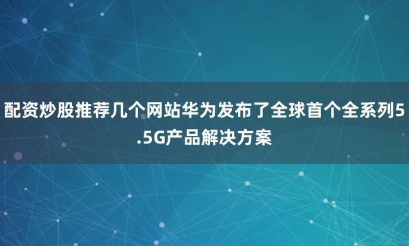 配资炒股推荐几个网站华为发布了全球首个全系列5.5G产品解决方案