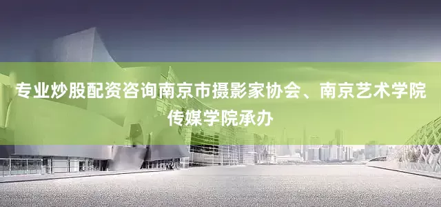 专业炒股配资咨询南京市摄影家协会、南京艺术学院传媒学院承办