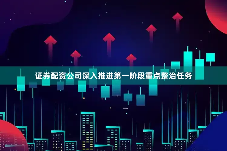 证券配资公司深入推进第一阶段重点整治任务