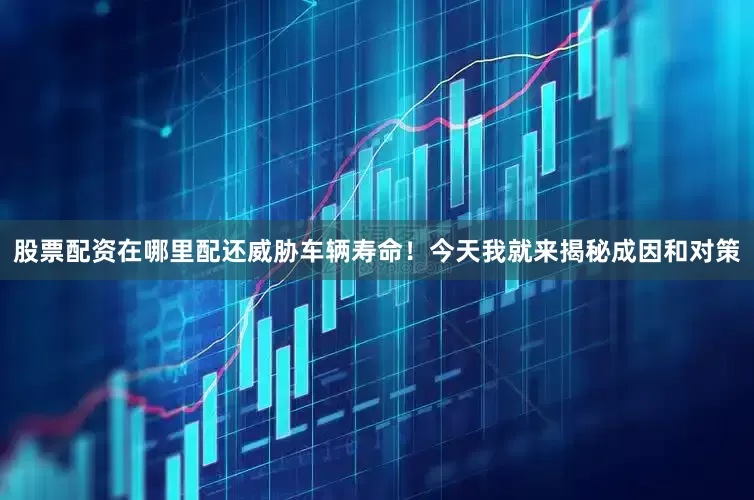 股票配资在哪里配还威胁车辆寿命！今天我就来揭秘成因和对策